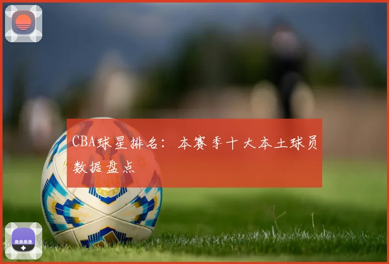 CBA球星排名:本赛季十大本土球员数据盘点