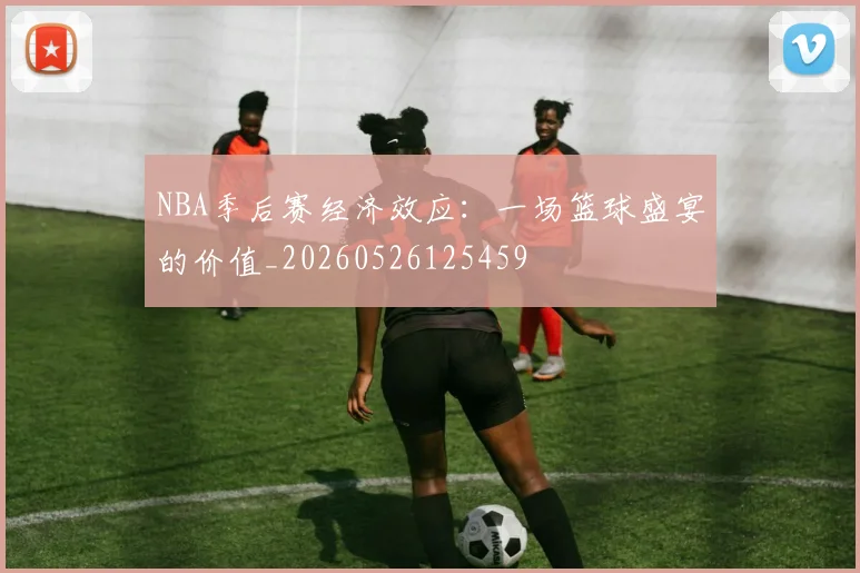 NBA季后赛经济效应：一场篮球盛宴的价值_20260526125459
