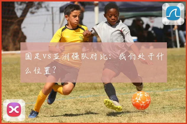 国足vs亚洲强队对比:我们处于什么位置?