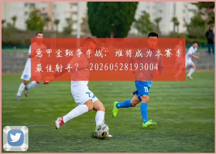 意甲金靴争夺战：谁将成为本赛季最佳射手？_20260528193004